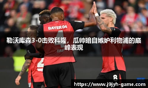 勒沃库森3-0击败科隆，瓜帅暗自嫉妒利物浦的巅峰表现