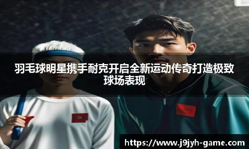 羽毛球明星携手耐克开启全新运动传奇打造极致球场表现